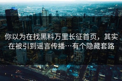 你以为在找黑料万里长征首页，其实在被引到谣言传播…有个隐藏套路