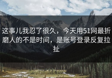 这事儿我忍了很久，今天用51网最折磨人的不是时间，是账号登录反复拉扯