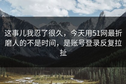 这事儿我忍了很久，今天用51网最折磨人的不是时间，是账号登录反复拉扯