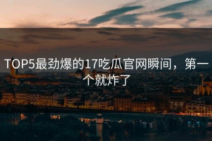 TOP5最劲爆的17吃瓜官网瞬间，第一个就炸了