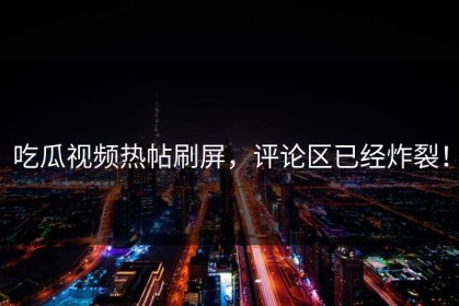 吃瓜视频热帖刷屏，评论区已经炸裂！
