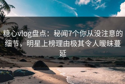 糖心vlog盘点：秘闻7个你从没注意的细节，明星上榜理由极其令人暧昧蔓延
