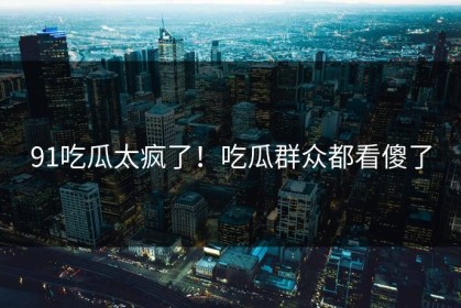 91吃瓜太疯了！吃瓜群众都看傻了