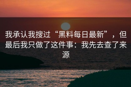 我承认我搜过“黑料每日最新”，但最后我只做了这件事：我先去查了来源