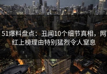51爆料盘点：丑闻10个细节真相，网红上榜理由特别猛烈令人窒息