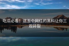 吃瓜必看！这五个网红的黑料让你三观碎裂