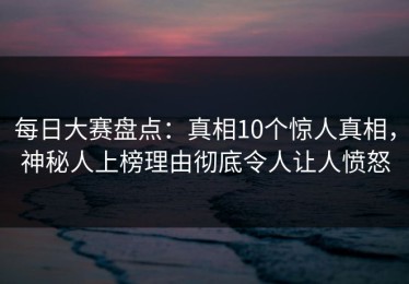 每日大赛盘点：真相10个惊人真相，神秘人上榜理由彻底令人让人愤怒