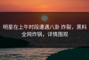 明星在上午时段遭遇八卦 炸裂，黑料全网炸锅，详情围观