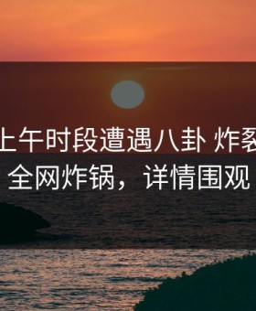 明星在上午时段遭遇八卦 炸裂，黑料全网炸锅，详情围观