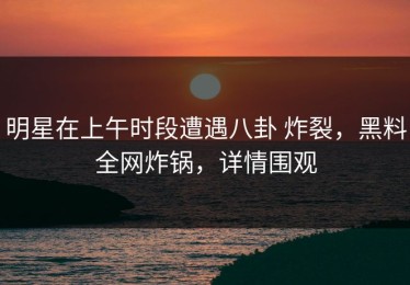 明星在上午时段遭遇八卦 炸裂，黑料全网炸锅，详情围观