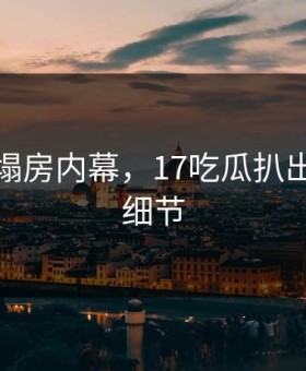 某女星塌房内幕，17吃瓜扒出每一帧细节