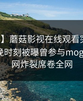 【爆料】蘑菇影视在线观看突发：网红在傍晚时刻被曝曾参与mogutv，全网炸裂席卷全网