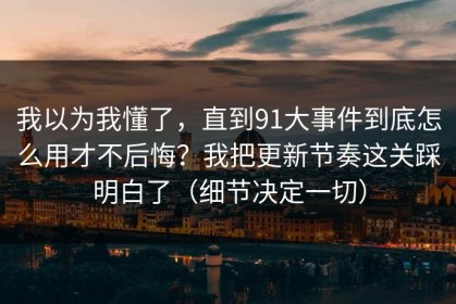 我以为我懂了，直到91大事件到底怎么用才不后悔？我把更新节奏这关踩明白了（细节决定一切）