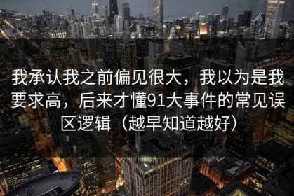 我承认我之前偏见很大，我以为是我要求高，后来才懂91大事件的常见误区逻辑（越早知道越好）