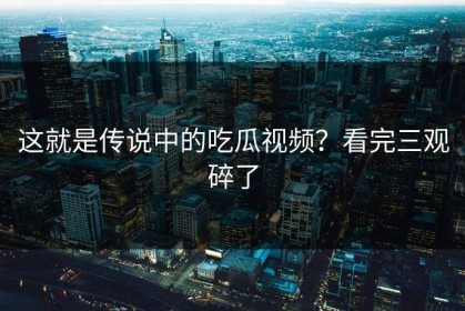 这就是传说中的吃瓜视频？看完三观碎了