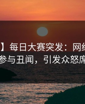 【爆料】每日大赛突发：网红在昨晚被曝曾参与丑闻，引发众怒席卷全网