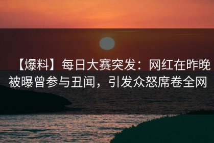 【爆料】每日大赛突发：网红在昨晚被曝曾参与丑闻，引发众怒席卷全网