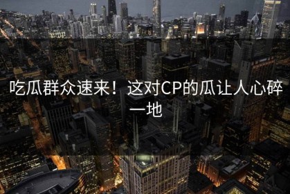 吃瓜群众速来！这对CP的瓜让人心碎一地