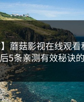 【震惊】蘑菇影视在线观看科普：内幕背后5条亲测有效秘诀的隐情