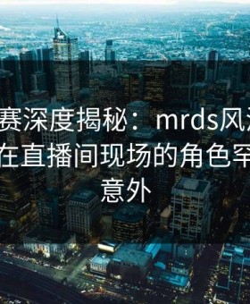 每日大赛深度揭秘：mrds风波背后，主持人在直播间现场的角色罕见令人意外