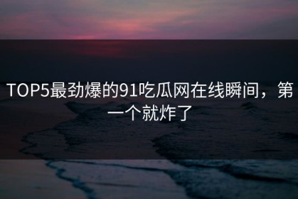 TOP5最劲爆的91吃瓜网在线瞬间，第一个就炸了