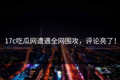 17c吃瓜网遭遇全网围攻，评论亮了！