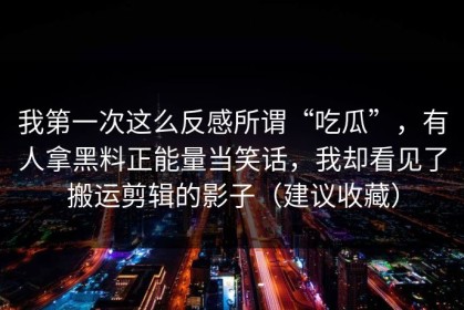 我第一次这么反感所谓“吃瓜”，有人拿黑料正能量当笑话，我却看见了搬运剪辑的影子（建议收藏）