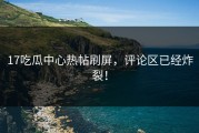 17吃瓜中心热帖刷屏，评论区已经炸裂！