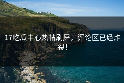 17吃瓜中心热帖刷屏，评论区已经炸裂！