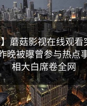 【爆料】蘑菇影视在线观看突发：神秘人在昨晚被曝曾参与热点事件，真相大白席卷全网