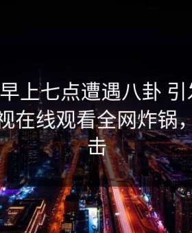 明星在早上七点遭遇八卦 引发联想，蘑菇影视在线观看全网炸锅，详情点击