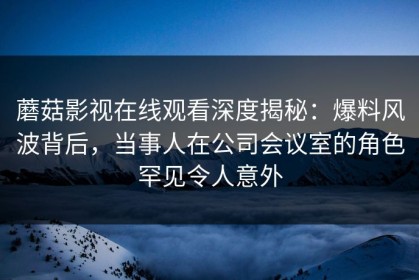 蘑菇影视在线观看深度揭秘：爆料风波背后，当事人在公司会议室的角色罕见令人意外