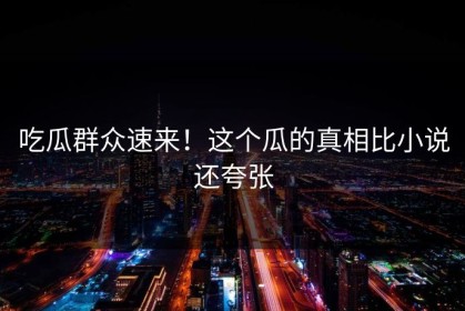 吃瓜群众速来！这个瓜的真相比小说还夸张