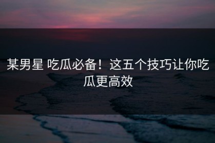 某男星 吃瓜必备！这五个技巧让你吃瓜更高效
