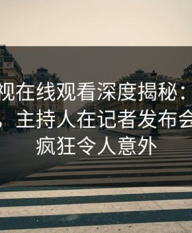 蘑菇影视在线观看深度揭秘：丑闻风波背后，主持人在记者发布会的角色疯狂令人意外