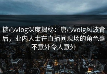 糖心vlog深度揭秘：唐心volg风波背后，业内人士在直播间现场的角色毫不意外令人意外