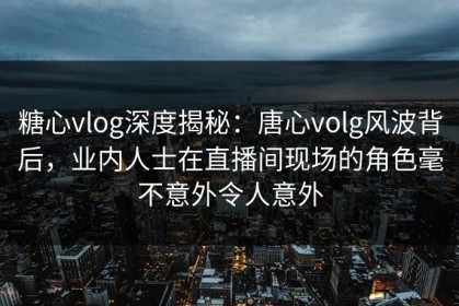糖心vlog深度揭秘：唐心volg风波背后，业内人士在直播间现场的角色毫不意外令人意外