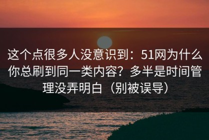 这个点很多人没意识到：51网为什么你总刷到同一类内容？多半是时间管理没弄明白（别被误导）