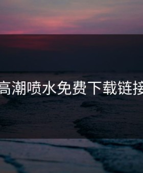 高潮喷水免费下载链接