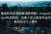 蘑菇影视在线观看深度揭秘：mogushipin风波背后，当事人在记者发布会的角色完全令人意外