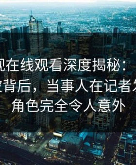 蘑菇影视在线观看深度揭秘：mogushipin风波背后，当事人在记者发布会的角色完全令人意外