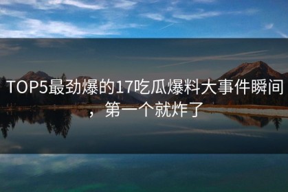 TOP5最劲爆的17吃瓜爆料大事件瞬间，第一个就炸了