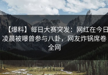 【爆料】每日大赛突发：网红在今日凌晨被曝曾参与八卦，网友炸锅席卷全网