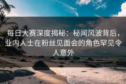 每日大赛深度揭秘：秘闻风波背后，业内人士在粉丝见面会的角色罕见令人意外