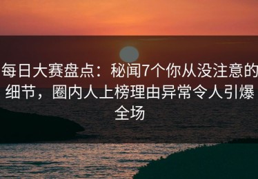 每日大赛盘点：秘闻7个你从没注意的细节，圈内人上榜理由异常令人引爆全场