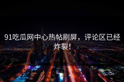 91吃瓜网中心热帖刷屏，评论区已经炸裂！