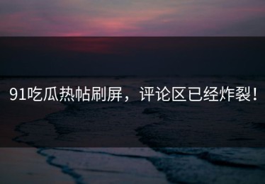 91吃瓜热帖刷屏，评论区已经炸裂！