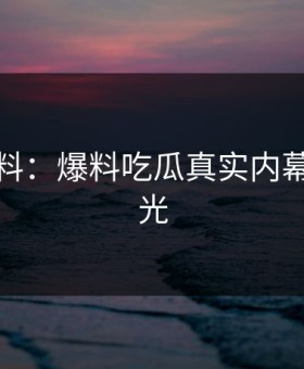 独家爆料：爆料吃瓜真实内幕首次曝光