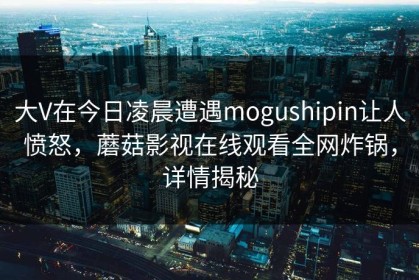 大V在今日凌晨遭遇mogushipin让人愤怒，蘑菇影视在线观看全网炸锅，详情揭秘