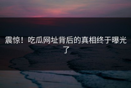 震惊！吃瓜网址背后的真相终于曝光了